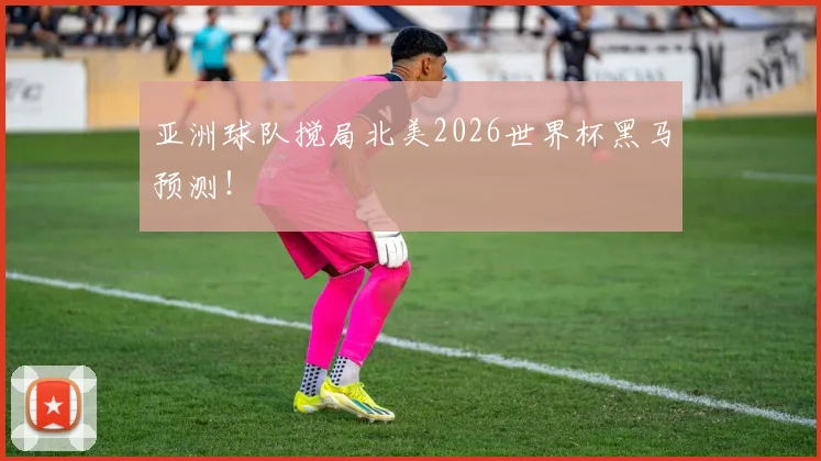 亚洲球队搅局北美2026世界杯黑马预测！