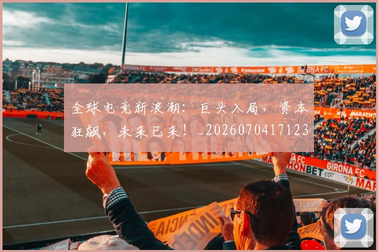 全球电竞新浪潮:巨头入局,资本狂飙,未来已来!_20260704171235