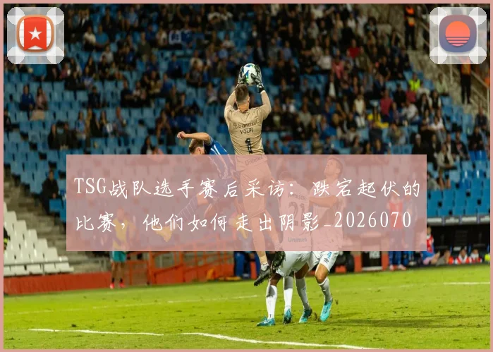 TSG战队选手赛后采访:跌宕起伏的比赛,他们如何走出阴影_20260702171133