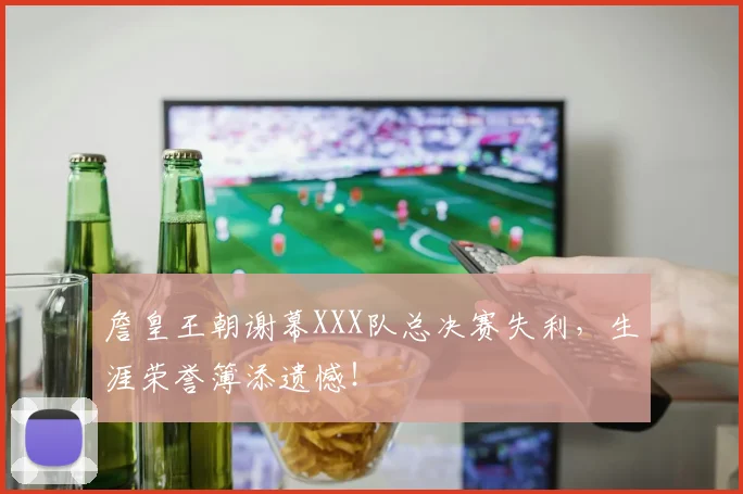 詹皇王朝谢幕XXX队总决赛失利，生涯荣誉簿添遗憾！