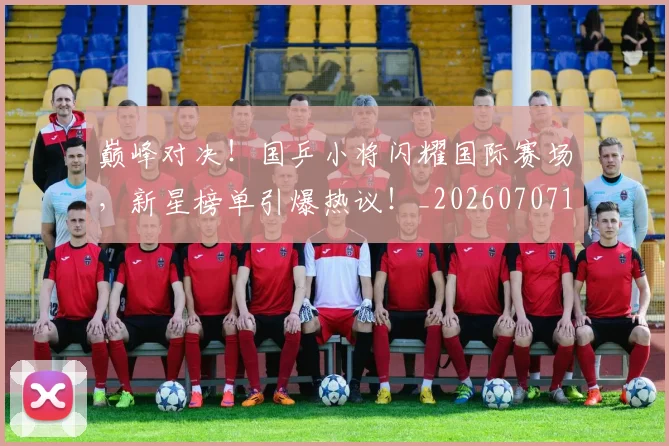 巅峰对决!国乒小将闪耀国际赛场,新星榜单引爆热议!_20260707145943