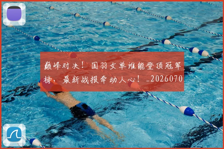 巅峰对决！国羽女单谁能登顶冠军榜，最新战报牵动人心！_20260707145945