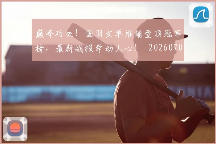 巅峰对决!国羽女单谁能登顶冠军榜,最新战报牵动人心!_20260707145945