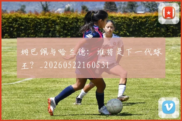 姆巴佩与哈兰德：谁将是下一代球王？_20260522160531