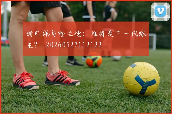 姆巴佩与哈兰德:谁将是下一代球王?_20260527112122