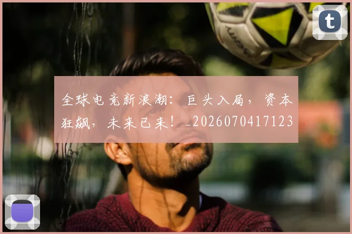 全球电竞新浪潮:巨头入局,资本狂飙,未来已来!_20260704171235