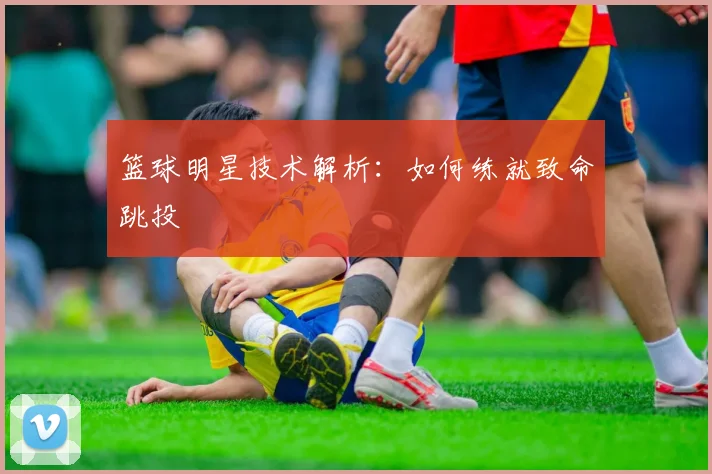 篮球明星技术解析:如何练就致命跳投
